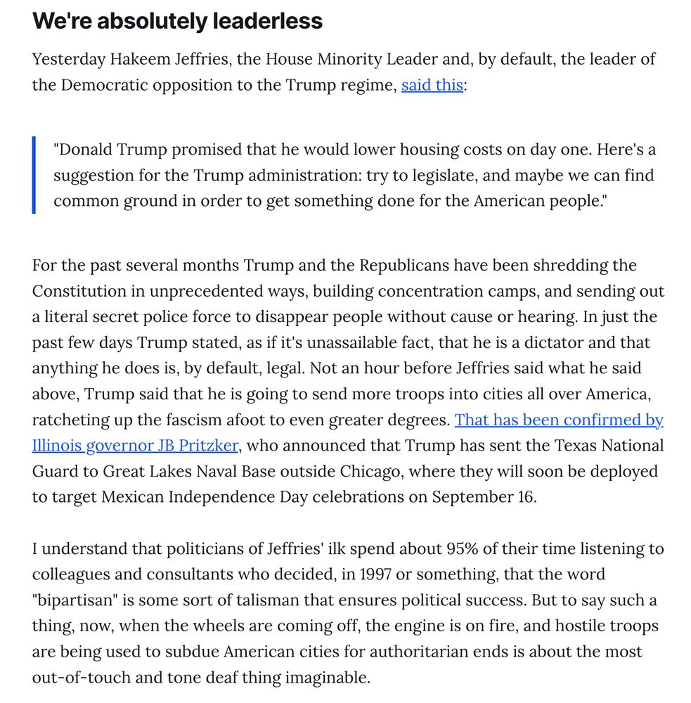We're absolutely leaderless
Yesterday Hakeem Jeffries, the House Minority Leader and, by default, the leader of the Democratic opposition to the Trump regime, said this:

"Donald Trump promised that he would lower housing costs on day one. Here's a suggestion for the Trump administration: try to legislate, and maybe we can find common ground in order to get something done for the American people."
For the past several months Trump and the Republicans have been shredding the Constitution in unprecedented ways, building concentration camps, and sending out a literal secret police force to disappear people without cause or hearing. In just the past few days Trump stated, as if it's unassailable fact, that he is a dictator and that anything he does is, by default, legal. Not an hour before Jeffries said what he said above, Trump said that he is going to send more troops into cities all over America, ratcheting up the fascism afoot to even greater degrees. That has been confirmed by Illinois governor JB Pritzker, who announced that Trump has sent the Texas National Guard to Great Lakes Naval Base outside Chicago, where they will soon be deployed to target Mexican Independence Day celebrations on September 16.

I understand that politicians of Jeffries' ilk spend about 95% of their time listening to colleagues and consultants who decided, in 1997 or something, that the word "bipartisan" is some sort of talisman that ensures political success. But to say such a thing, now, when the wheels are coming off, the engine is on fire, and hostile troops are being used to subdue American cities for authoritarian ends is about the most out-of-touch and tone deaf thing imaginable.
