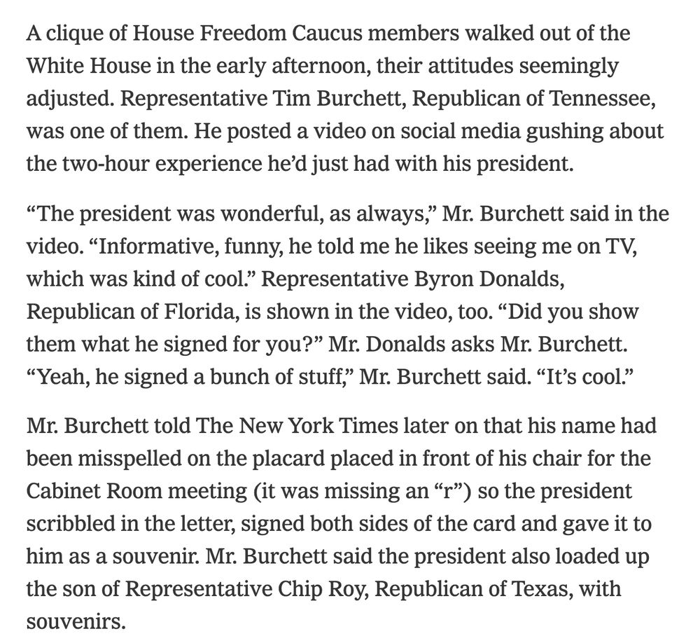 A clique of House Freedom Caucus members walked out of the White House in the early afternoon, their attitudes seemingly adjusted. Representative Tim Burchett, Republican of Tennessee, was one of them. He posted a video on social media gushing about the two-hour experience he’d just had with his president.

“The president was wonderful, as always,” Mr. Burchett said in the video. “Informative, funny, he told me he likes seeing me on TV, which was kind of cool.” Representative Byron Donalds, Republican of Florida, is shown in the video, too. “Did you show them what he signed for you?” Mr. Donalds asks Mr. Burchett. “Yeah, he signed a bunch of stuff,” Mr. Burchett said. “It’s cool.”

Mr. Burchett told The New York Times later on that his name had been misspelled on the placard placed in front of his chair for the Cabinet Room meeting (it was missing an “r”) so the president scribbled in the letter, signed both sides of the card and gave it to him as a souvenir. Mr. Burchett said the president also loaded up the son of Representative Chip Roy, Republican of Texas, with souvenirs.