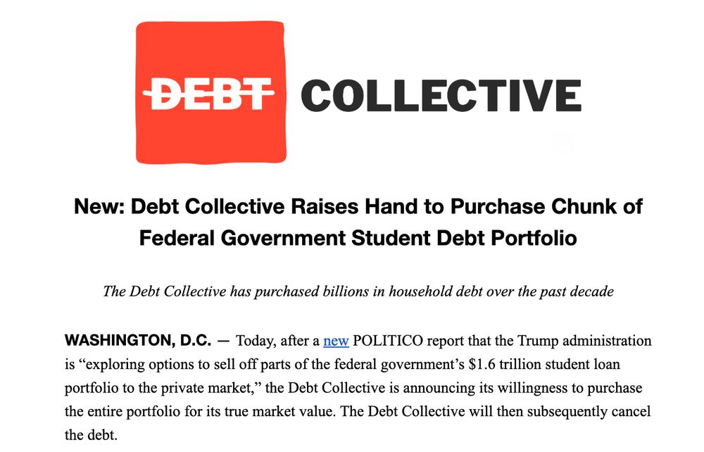 Now: Debt Collective Raises Hand to Purchase Chunk of Federal Government Student Debt Portfolio

The Debt Collective has purchased billions in household debt over the past decade

WASHINGTON, D.C. — Today, after a new POLITICO report that the Trump administration is “exploring options to sell off parts of the federal government’s $1.6 trillion student loan portfolio to the private market,” the Debt Collective is announcing its willingness to purchase the entire portfolio for its true market value. The Debt Collective will then subsequently cancel the debt.