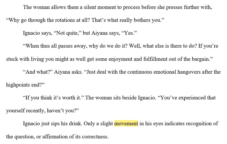 Screenshot of the following novel excerpt:
The woman allows them a silent moment to process before she presses further with, “Why go through the rotations at all? That’s what really bothers you.”
Ignacio says, “Not quite,” but Aiyana says, “Yes.”
“When thus all passes away, why do we do it? Well, what else is there to do? If you’re stuck with living you might as well get some enjoyment and fulfillment out of the bargain.”
“And what?” Aiyana asks. “Just deal with the continuous emotional hangovers after the highpoints end?”
“If you think it’s worth it.” The woman sits beside Ignacio. “You’ve experienced that yourself recently, haven’t you?”
Ignacio just sips his drink. Only a slight movement in his eyes indicates recognition of the question, or affirmation of its correctness.
