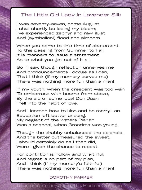 THE LITTLE OLD LADY IN LAVENDER SILK by Dorothy Parker I was seventy-seven, come August, I shall shortly be losing my bloom; I’ve experienced zephyr and raw gust And (symbolical) flood and simoom. When you come to this time of abatement, To this passing from Summer to Fall, It is manners to issue a statement As to what you got out of it all. So I’ll say, though reflection unnerves me And pronouncements I dodge as I can, That I think (if my memory serves me) There was nothing more fun than a man! In my youth, when the crescent was too wan To embarrass with beams from above, By the aid of some local Don Juan I fell into the habit of love. And I learned how to kiss and be merry—an Education left better unsung. My neglect of the waters Pierian Was a scandal, when Grandma was young. Though the shabby unbalanced the splendid, And the bitter outmeasured the sweet, I should certainly do as I then did, Were I given the chance to repeat. For contrition is hollow and wraithful, And regret is no part of my plan, And I think (if my memory’s faithful) There was nothing more fun than a man!