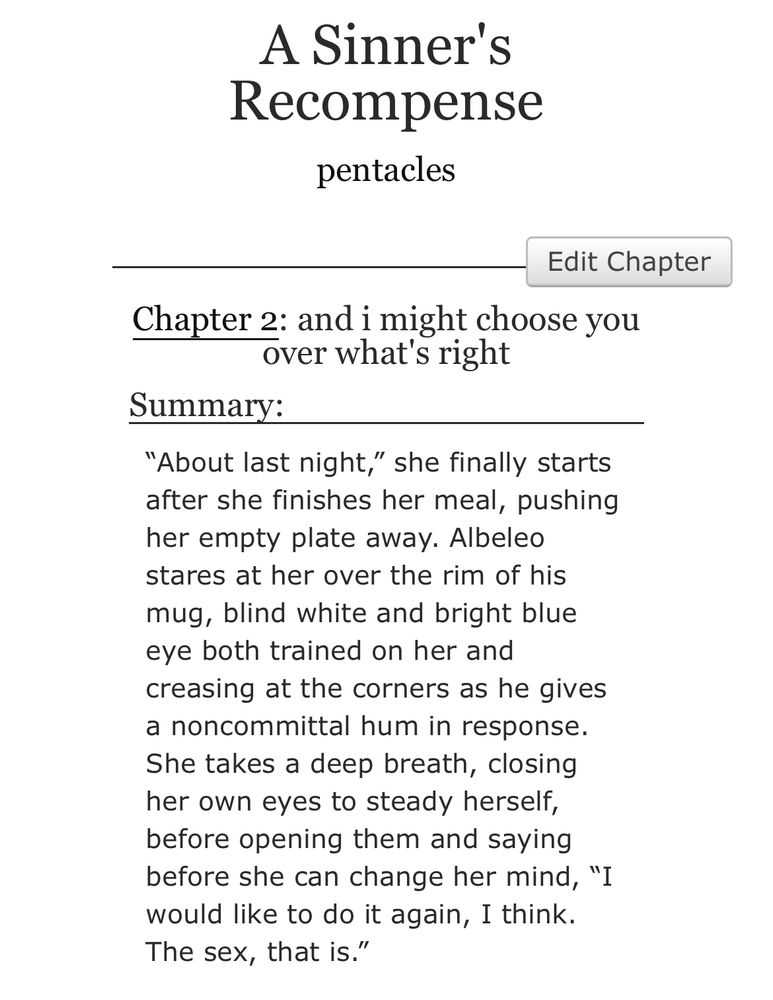 fic title: A Sinner's Recompense 

author name: pentacles

chapter title: and I might choose you over what's right

summary: “About last night,” she finally starts after she finishes her meal, pushing her empty plate away. Albeleo stares at her over the rim of his mug, blind white and bright blue eye both trained on her and creasing at the corners as he gives a noncommittal hum in response. She takes a deep breath, closing her own eyes to steady herself, before opening them and saying before she can change her mind, “I would like to do it again, I think. The sex, that is.”
