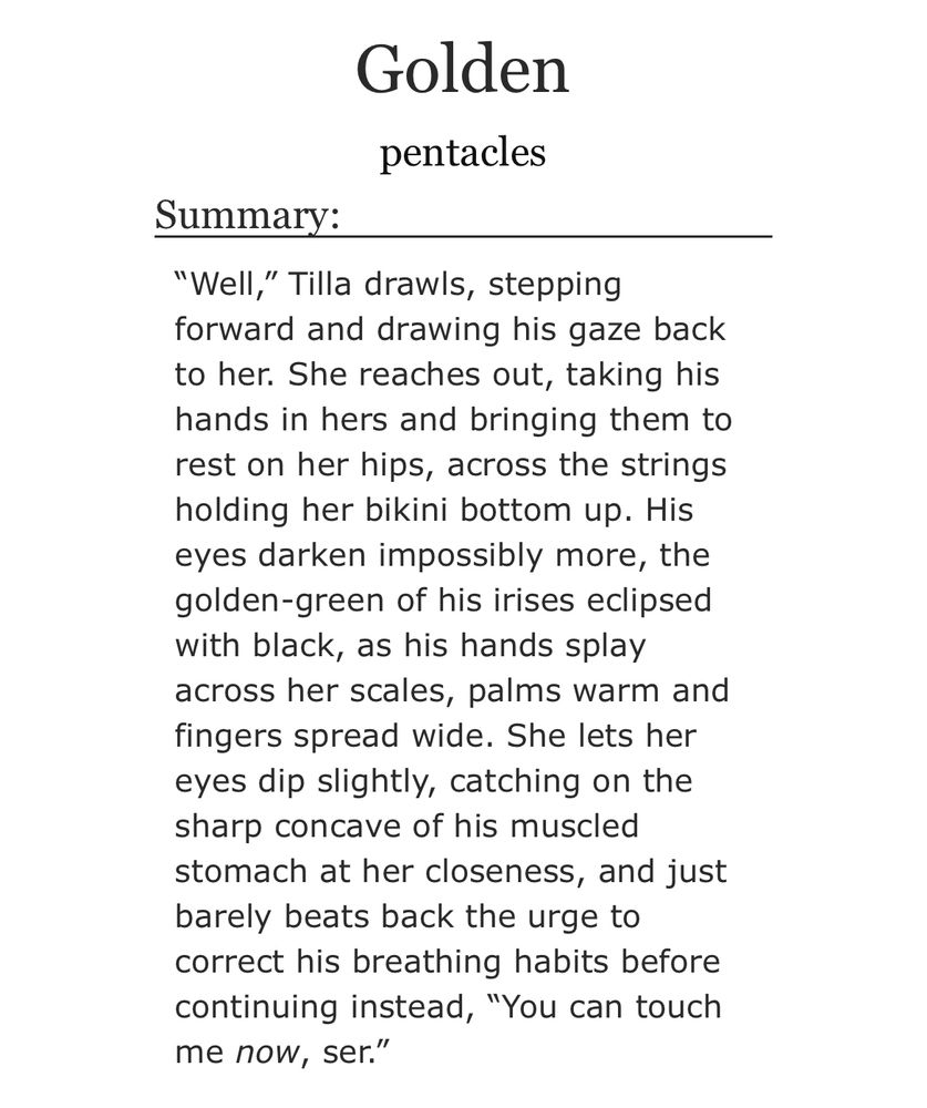 fic title: Golden

author: pentacles 

summary: “Well,” Tilla drawls, stepping forward and drawing his gaze back to her. She reaches out, taking his hands in hers and bringing them to rest on her hips, across the strings holding her bikini bottom up. His eyes darken impossibly more, the golden-green of his irises eclipsed with black, as his hands splay across her scales, palms warm and fingers spread wide. She lets her eyes dip slightly, catching on the sharp concave of his muscled stomach at her closeness, and just barely beats back the urge to correct his breathing habits before continuing instead, “You can touch me now, ser.”