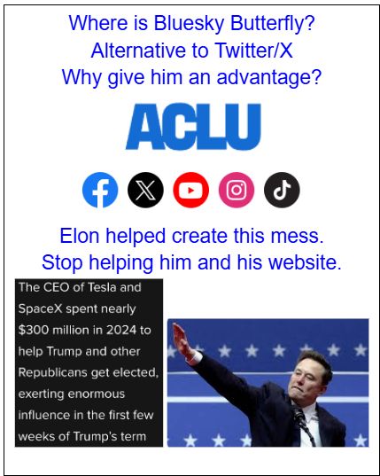 Graphic with the following text: Where is Bluesky Butterfly? Alternative to Twitter/X Why give him an advantage? Includes pictures of social media icons which does not include Bluesky butterfly. More text: Elon helped create this mess. Stop helping him and his website. Graphic with two pictures Pic 1: Graphic with this text. The CEO of Tesla and SpaceX spent nearly $300 million in 2024 to help Trump and other Republicans get elected. Pic 2 Elon Musk Heil Hitler salute pic. 