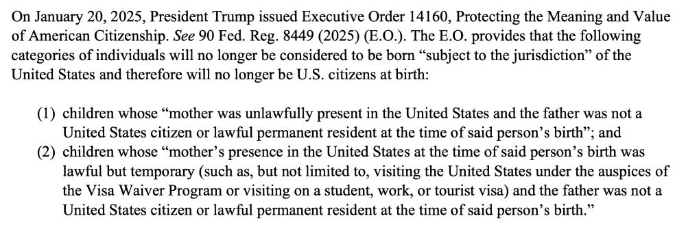 On January 20, 2025, President Trump issued Executive Order 14160, Protecting the Meaning and Value
of American Citizenship. See 90 Fed. Reg. 8449 (2025) (E.O.). The E.O. provides that the following
categories of individuals will no longer be considered to be born “subject to the jurisdiction” of the
United States and therefore will no longer be U.S. citizens at birth:
(1) children whose “mother was unlawfully present in the United States and the father was not a
United States citizen or lawful permanent resident at the time of said person’s birth”; and
(2) children whose “mother’s presence in the United States at the time of said person’s birth was
lawful but temporary (such as, but not limited to, visiting the United States under the auspices of
the Visa Waiver Program or visiting on a student, work, or tourist visa) and the father was not a
United States citizen or lawful permanent resident at the time of said person’s birth.”