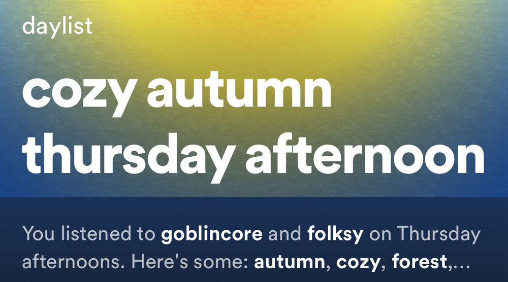 spotify daylist

cozy autumn thursday afternoon

You listened to goblincore and folksy on Thursday afternoons. Here’s some autumn, cozy, forest,…