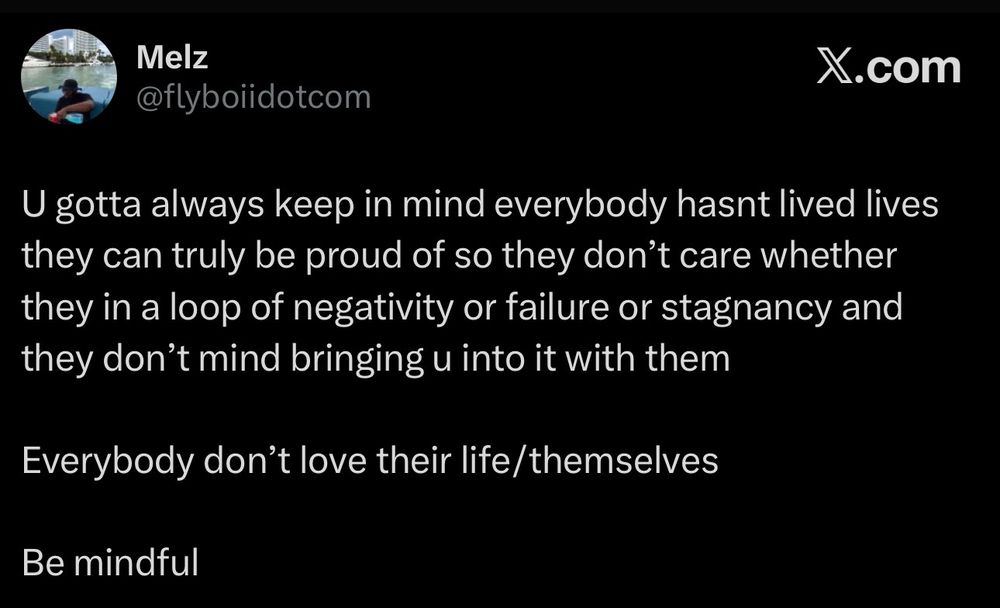 “U gotta always keep in mind everybody hasnt lived lives they can truly be proud of so they don’t care whether they in a loop of negativity or failure or stagnancy and they don’t mind bringing u into it with them 

Everybody don’t love their life/themselves 

Be mindful”
