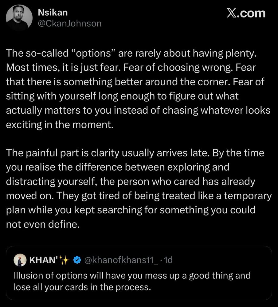 The so-called “options” are rarely about having plenty. Most times, it is just fear. Fear of choosing wrong. Fear that there is something better around the corner. Fear of sitting with yourself long enough to figure out what actually matters to you instead of chasing whatever looks exciting in the moment.

The painful part is clarity usually arrives late. By the time you realise the difference between exploring and distracting yourself, the person who cared has already moved on. They got tired of being treated like a temporary plan while you kept searching for something you could not even define.