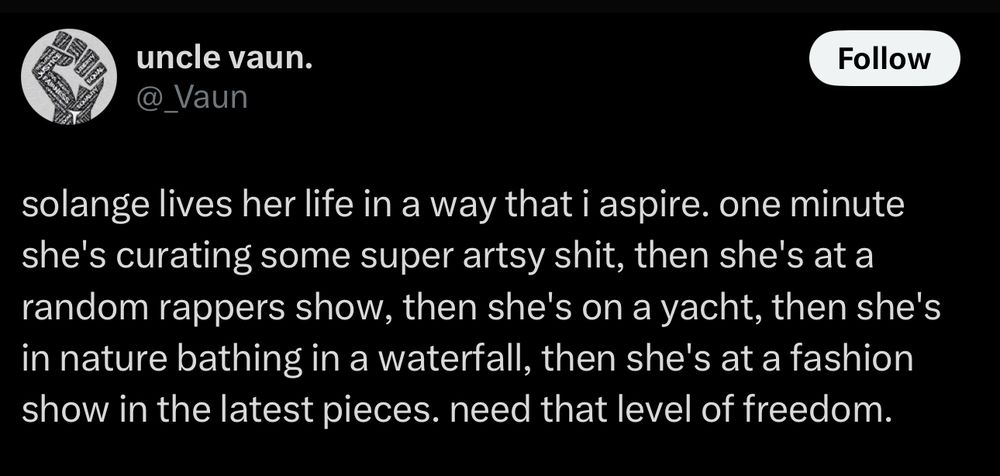 solange lives her life in a way that i aspire. one minute she's curating some super artsy shit, then she's at a random rappers show, then she's on a yacht, then she's in nature bathing in a waterfall, then she's at a fashion show in the latest pieces. need that level of freedom.