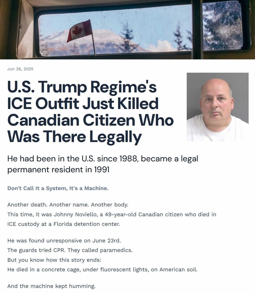 U.S. Trump Regime's
ICE Outfit Just Killed
Canadian Citizen Who
Was There Legally
He had been in the U.S. since 1988, became a legal permanent resident in 1991 Don't Call It a System, It's a Machine. Another death. Another name. Another body. This time, it was Johnny Noviello, a 49-year-old Canadian citizen who died in ICE custody at a Florida detention center. He was found unresponsive on June 23rd. The guards tried CPR. They called paramedics. But you know how this story ends: He died in a concrete cage, under fluorescent lights, on American soil. And the machine kept humming.