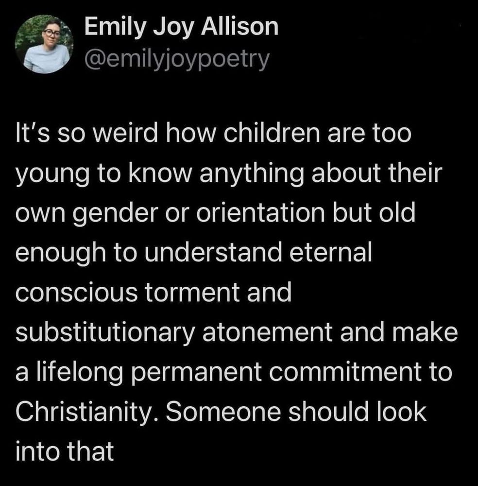 It's so weird how children are too young to know anything about their Own gender or orientation but old enough to understand eternal conscious torment and substitutionary atonement and make a lifelong permanent commitment to Christianity. Someone should look into that