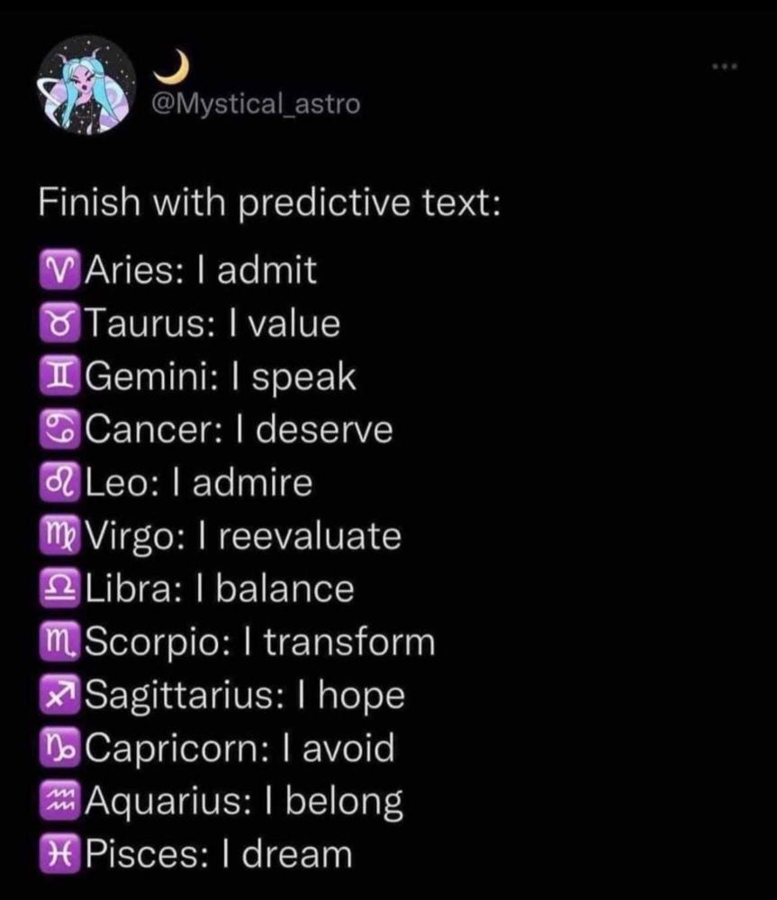 Finish with predictive text:

Aries: I admit
Taurus: I value 
Gemini: I speak
Cancer: I deserve 
Leo: I admire
Virgo: I reevaluate 
Libra: I balance 
Scorpio: I transform 
Sagittarius: I hope
Capricorn: I avoid 
Aquarius: I belong 
Pisces: I dream