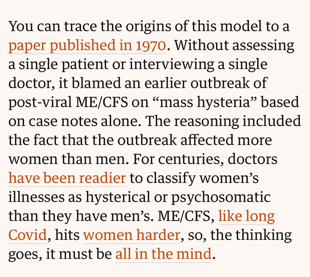 You can trace the origins of this model to a paper published in 1970. Without assessing a single patient or interviewing a single doctor, it blamed an earlier outbreak of post-viral ME/CFS on “mass hysteria” based on case notes alone. The reasoning included the fact that the outbreak affected more women than men. For centuries, doctors have been readier to classify women’s illnesses as hysterical or psychosomatic than they have men’s. ME/CFS, like long Covid, hits women harder, so, the thinking goes, it must be all in the mind.