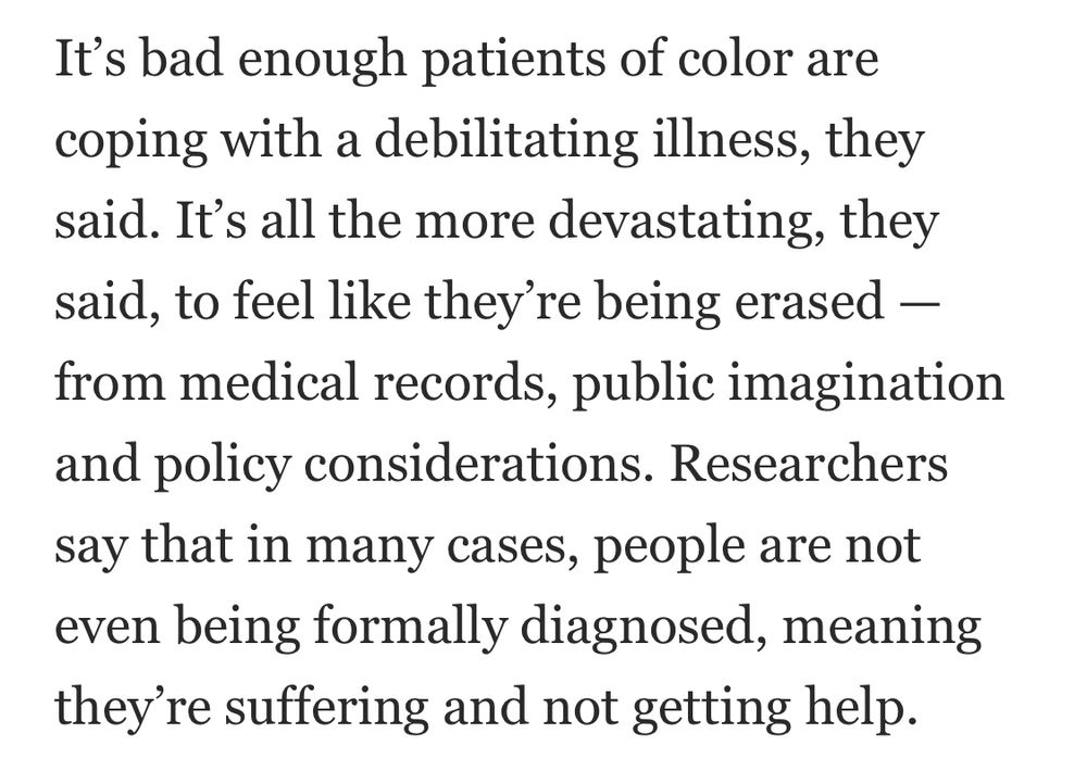 Screenshot including text: It’s bad enough patients of color are coping with a debilitating illness, they said. It’s all the more devastating, they said, to feel like they’re being erased — from medical records, public imagination and policy considerations. Researchers say that in many cases, people are not even being formally diagnosed, meaning they’re suffering and not getting help.