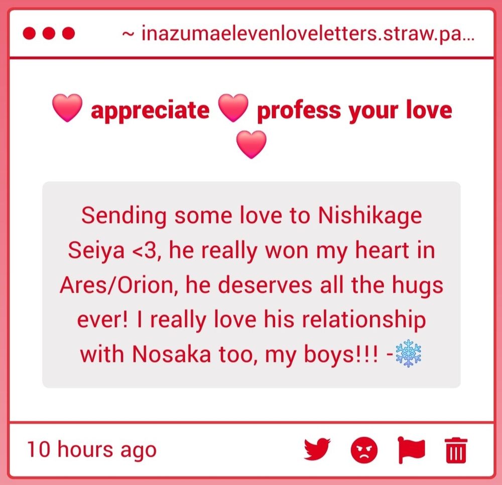 Screenshot of a strawpage message gimmick that is titled "❤️ appreciate ❤️ profess your love ❤️". Text:

Sending some love to Nishikage Seiya <3, he really won my heart in Ares/Orion, he deserves all the hugs ever! I really love his relationship with Nosaka too, my boys!!! -❄️

Tags:
#InazumaEleven #イナズマイレブン #イナイレ #西蔭政也