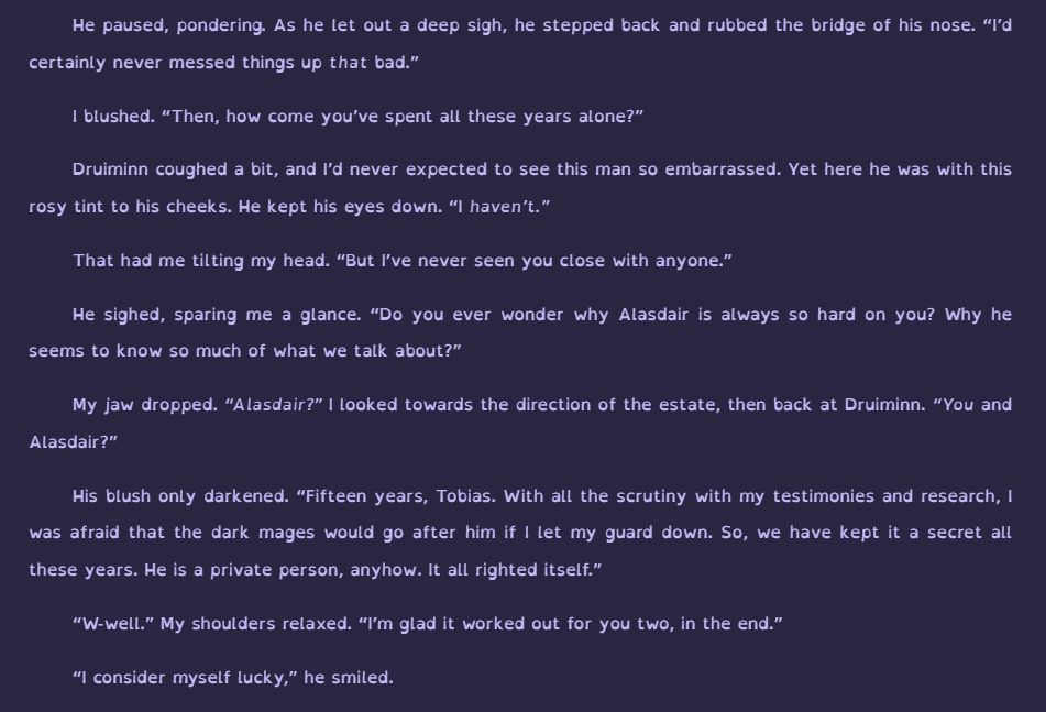 Druiminn coughed a bit, and I’d never expected to see this man so embarrassed. Yet here he was with this rosy tint to his cheeks. He kept his eyes down. “I haven’t.”

That had me tilting my head. “But I’ve never seen you close with anyone.”

He sighed, sparing me a glance. “Do you ever wonder why Alasdair is always so hard on you? Why he seems to know so much of what we talk about?”

My jaw dropped. “Alasdair?” I looked towards the direction of the estate, then back at Druiminn. “You and Alasdair?”

His blush only darkened. “Fifteen years, Tobias. With all the scrutiny with my testimonies and research, I was afraid that the dark mages would go after him if I let my guard down. So, we have kept it a secret all these years. He is a private person, anyhow. It all righted itself.”

“W-well.” My shoulders relaxed. “I’m glad it worked out for you two, in the end.”

“I consider myself lucky,” he smiled. 