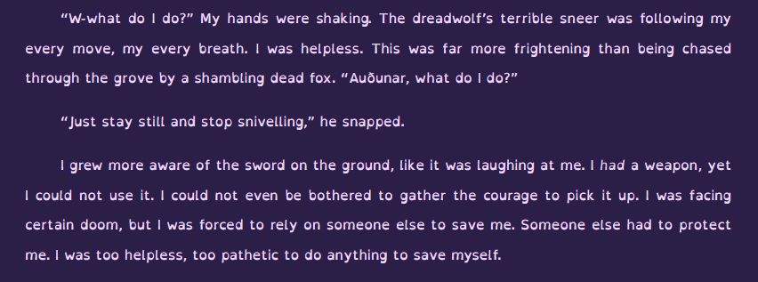 Screenshot from an excerpt written by OP. The text reads:
“W-what do I do?” My hands were shaking. The dreadwolf’s terrible sneer was following my every move, my every breath. I was helpless. This was far more frightening than being chased through the grove by a shambling dead fox. “Auðunar, what do I do?”

“Just stay still and stop snivelling,” he snapped.

I grew more aware of the sword on the ground, like it was laughing at me. I had a weapon, yet I could not use it. I could not even be bothered to gather the courage to pick it up. I was facing certain doom, but I was forced to rely on someone else to save me. Someone else had to protect me. I was too helpless, too pathetic to do anything to save myself.