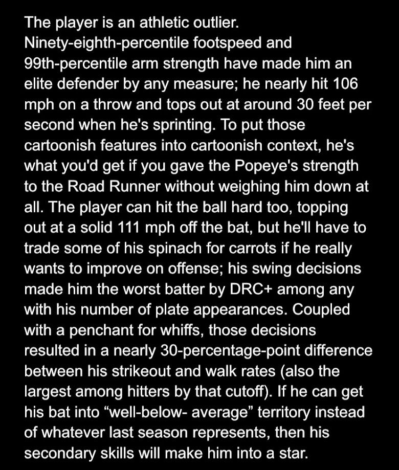 The player is an athletic outlier. Ninety-eighth-percentile footspeed and 99th-percentile arm strength have made him an elite defender by any measure; he nearly hit 106 mph on a throw and tops out at around 30 feet per second when he's sprinting. To put those cartoonish features into cartoonish context, he's what you'd get if you gave the Popeye's strength to the Road Runner without weighing him down at all. The player can hit the ball hard too, topping out at a solid 111 mph off the bat, but he'll have to trade some of his spinach for carrots if he really wants to improve on offense; his swing decisions made him the worst batter by DRC+ among any with his number of plate appearances. Coupled with a penchant for whiffs, those decisions resulted in a nearly 30-percentage-point difference between his strikeout and walk rates (also the largest among hitters by that cutoff). If he can get his bat into “well-below- average” territory instead of whatever last season represents, then his secondary skills will make him into a star.