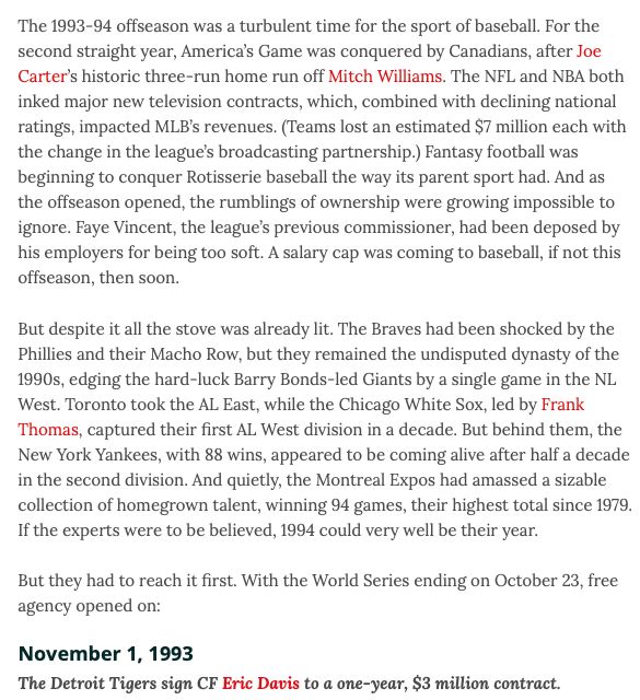 The 1993-94 offseason was a turbulent time for the sport of baseball. For the second straight year, America’s Game was conquered by Canadians, after Joe Carter’s historic three-run home run off Mitch Williams. The NFL and NBA both inked major new television contracts, which, combined with declining national ratings, impacted MLB’s revenues. (Teams lost an estimated $7 million each with the change in the league’s broadcasting partnership.) Fantasy football was beginning to conquer Rotisserie baseball the way its parent sport had. And as the offseason opened, the rumblings of ownership were growing impossible to ignore. Faye Vincent, the league’s previous commissioner, had been deposed by his employers for being too soft. A salary cap was coming to baseball, if not this offseason, then soon.

But despite it all the stove was already lit. The Braves had been shocked by the Phillies and their Macho Row, but they remained the undisputed dynasty of the 1990s, edging the hard-luck Barry Bonds
