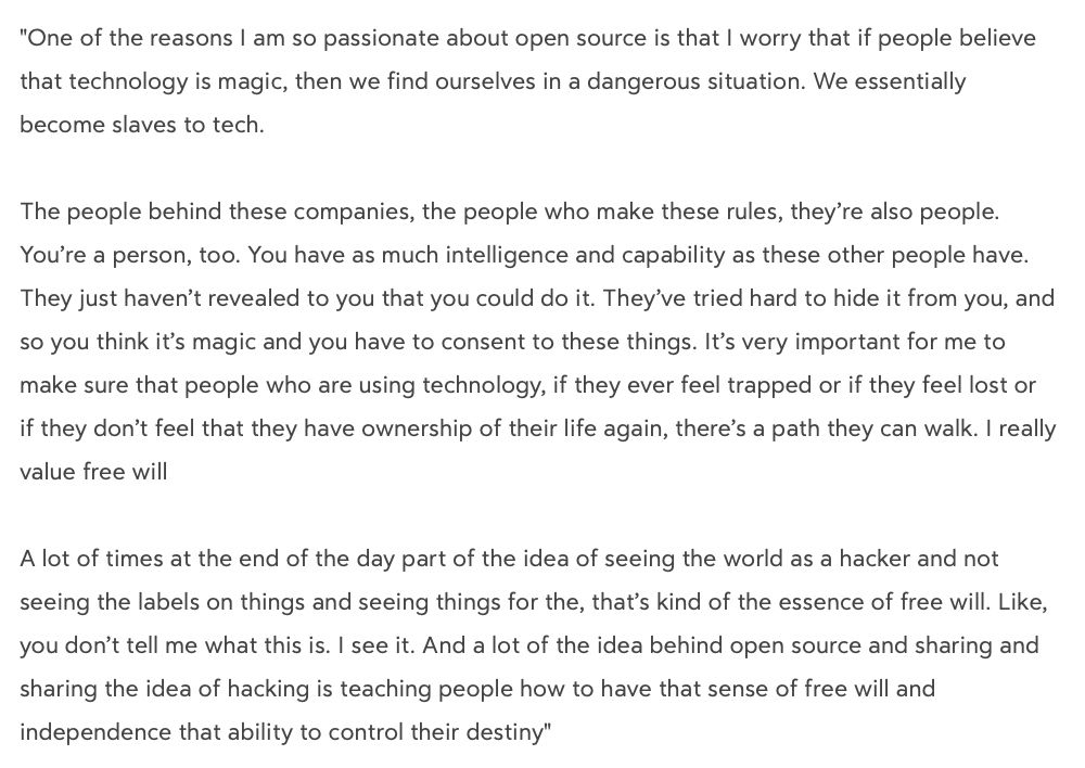 "One of the reasons I am so passionate about open source is that I worry that if people believe that technology is magic, then we find ourselves in a dangerous situation. We essentially become slaves to tech. 

The people behind these companies, the people who make these rules, they’re also people. You’re a person, too. You have as much intelligence and capability as these other people have. They just haven’t revealed to you that you could do it. They’ve tried hard to hide it from you, and so you think it’s magic and you have to consent to these things. It’s very important for me to make sure that people who are using technology, if they ever feel trapped or if they feel lost or if they don’t feel that they have ownership of their life again, there’s a path they can walk. I really value free will

A lot of times at the end of the day part of the idea of seeing the world as a hacker and not seeing the labels on things and seeing things for the, that’s kind of the essence of free will. Like, you don’t tell me what this is. I see it. And a lot of the idea behind open source and sharing and sharing the idea of hacking is teaching people how to have that sense of free will and independence that ability to control their destiny"

