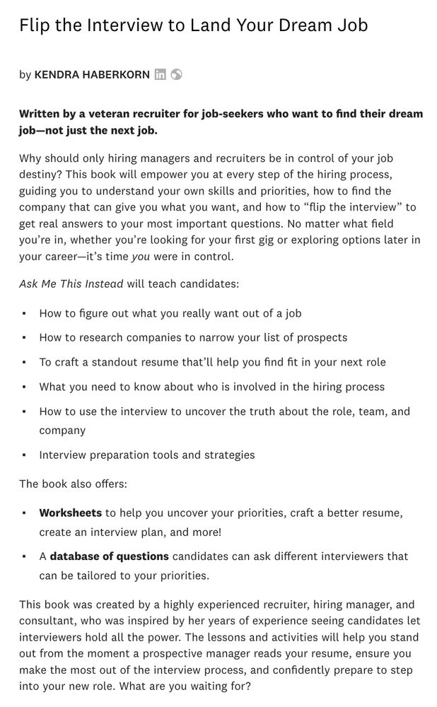 Flip the Interview to Land Your Dream Job
by Kendra Haberkorn

Written by a veteran recruiter for job-seekers who want to find their dream job—not just the next job.

Why should only hiring managers and recruiters be in control of your job destiny? This book will empower you at every step of the hiring process, guiding you to understand your own skills and priorities, how to find the company that can give you what you want, and how to “flip the interview” to get real answers to your most important questions. No matter what field you’re in, whether you’re looking for your first gig or exploring options later in your career—it’s time you were in control.

Ask Me This Instead will teach candidates:

    How to figure out what you really want out of a job
    How to research companies to narrow your list of prospects
    To craft a standout resume that’ll help you find fit in your next role
    What you need to know about who is involved in the hiring process
    How to use the interview to uncover the truth about the role, team, and company
    Interview preparation tools and strategies

The book also offers:

    Worksheets to help you uncover your priorities, craft a better resume, create an interview plan, and more!
    A database of questions candidates can ask different interviewers that can be tailored to your priorities.
