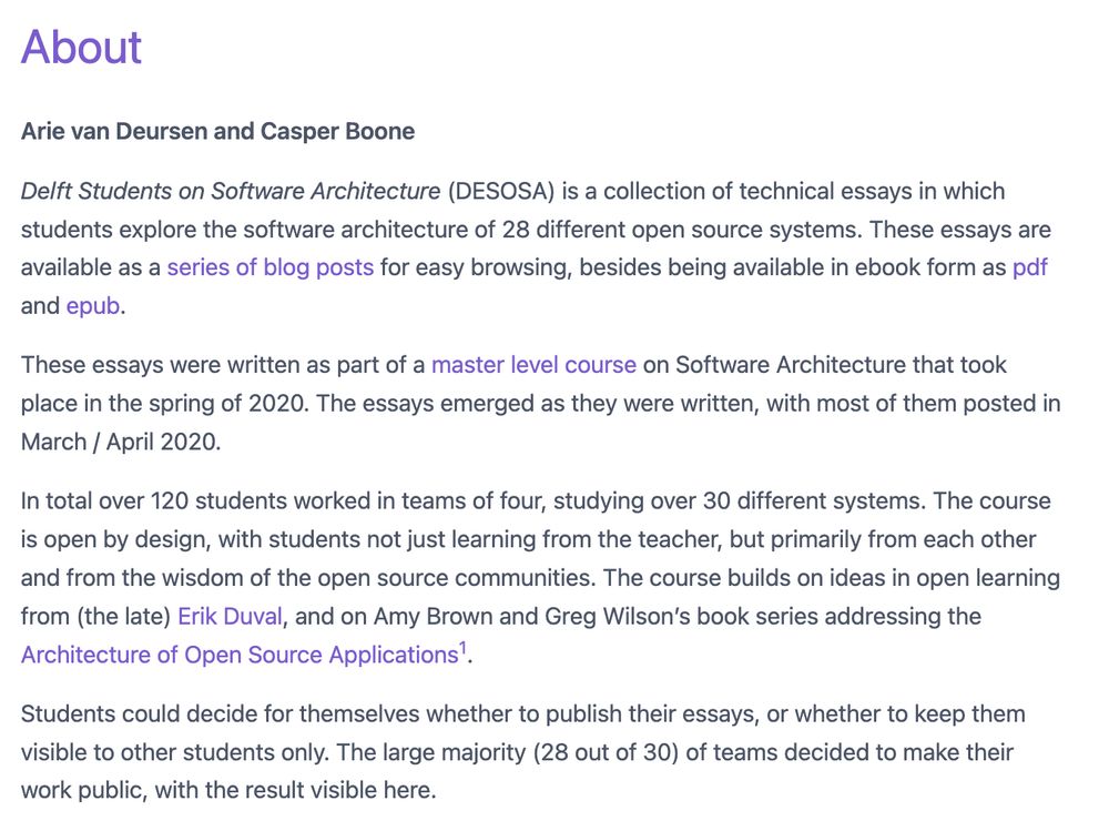 About
Arie van Deursen and Casper Boone

Delft Students on Software Architecture (DESOSA) is a collection of technical essays in which students explore the software architecture of 28 different open source systems. These essays are available as a series of blog posts for easy browsing, besides being available in ebook form as pdf and epub.

These essays were written as part of a master level course on Software Architecture that took place in the spring of 2020. The essays emerged as they were written, with most of them posted in March / April 2020.

In total over 120 students worked in teams of four, studying over 30 different systems. The course is open by design, with students not just learning from the teacher, but primarily from each other and from the wisdom of the open source communities. The course builds on ideas in open learning from (the late) Erik Duval, and on Amy Brown and Greg Wilson’s book series addressing the Architecture of Open Source Applications1.

Students could decide for themselves whether to publish their essays, or whether to keep them visible to other students only. The large majority (28 out of 30) of teams decided to make their work public, with the result visible here.

