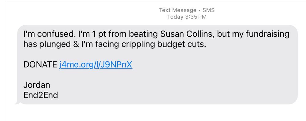 A text message saying: "I'm confused. I'm 1 pt from beating Susan Collins, but my fundraising has plunged & I'm facing crippling budget cuts.  DONATE [link].  Jordan.  End2End"