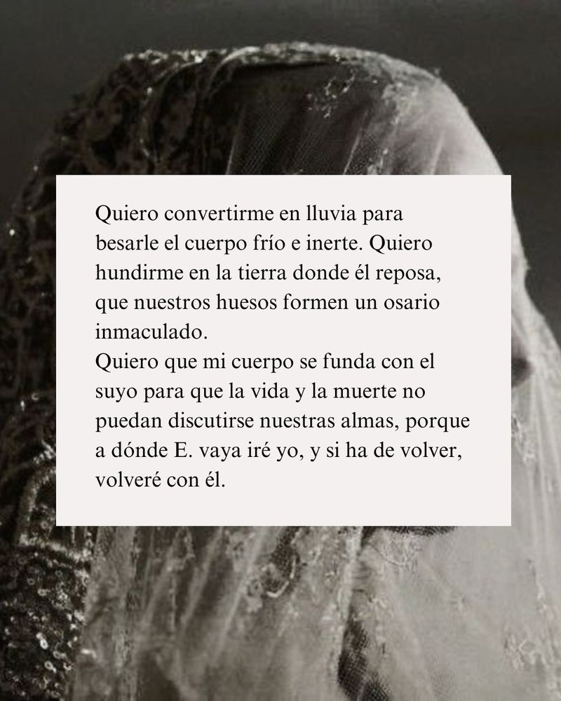 Fragmento del #ProyectoVasya escrito por mí. De fondo se ve la figura de una mujer en blanco y negro cubierta por un velo blanquecino. Se lee: Quiero convertirme en lluvia para besarle el cuerpo frío e inerte. Quiero hundirme en la tierra donde él reposa, que nuestros huesos formen un osario inmaculado.
Quiero que mi cuerpo se funda con el suyo para que la vida y la muerte no puedan discutirse nuestras almas, porque a dónde E. vaya iré yo, y si ha de volver, volveré con él. 