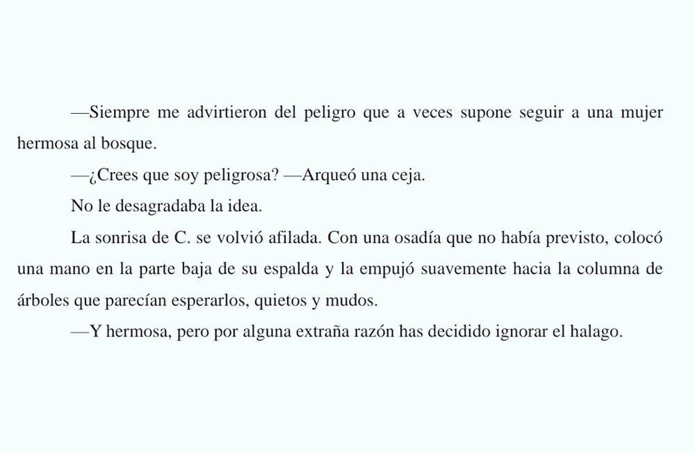 Texto en el que se lee: 
-Siempre me advirtieron del peligro que a veces supone seguir a una mujer hermosa al bosque. 
-¿Crees que soy peligrosa? -Arqueó una ceja. 
No le desagradaba la idea. 
La sonrisa de C. se volvió afilada. Con una osadía que no había previsto, colocó una mano en la parte baja de su espalda y la empujó suavemente hacia la columna de árboles que parecían esperarlos, quietos y mudos. 
-Y hermosa, pero por alguna extraña razón has decidido ignorar el halago. 