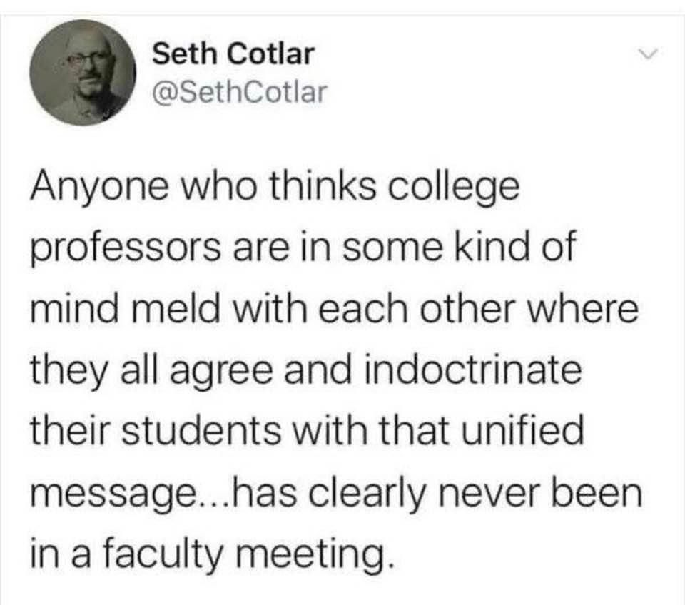 An image of a Twitter post reading “anyone who thinks college professors are in some kind of mind meld with each other where they all agree and indoctrinate their students with that unified message… Has clearly never been in a faculty meeting.“