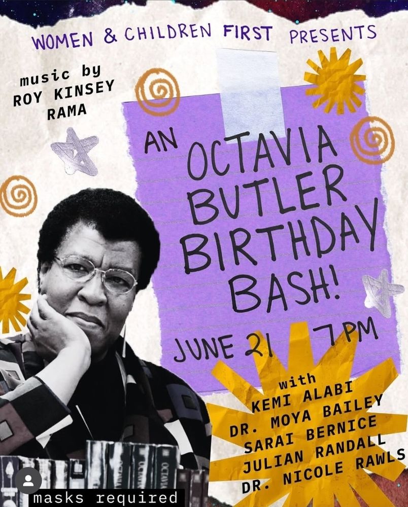 Flyer reads: 

WOMEN & CHILDREN FIRST PRESENTS

AN OCTAVIA BUTLER BIRTHDAY BASH! JUNE 21 7PM

with

KEMI ALABI
MOYA BAILEY
SARAI BERNICE
JULIAN RANDALL
DR. NICOLE RAWLS

music by

ROY KINSEY RAMA

masks required 