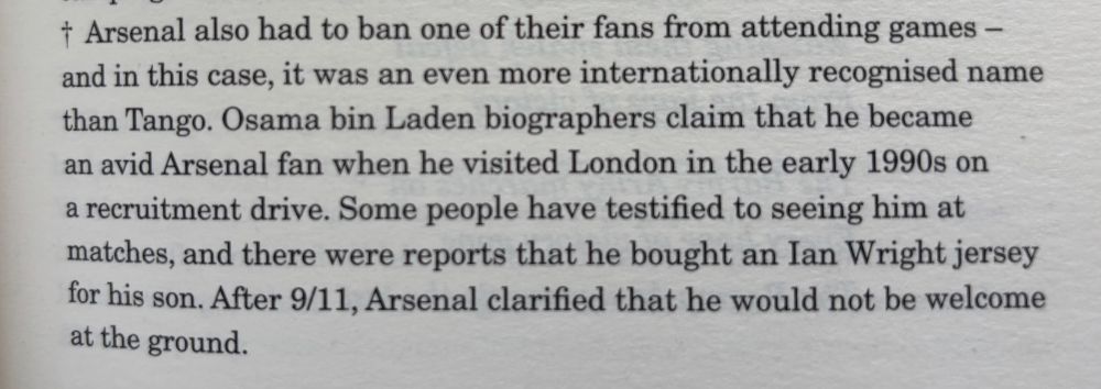 Osama bin Laden biographers claim that he became an avid Arsenal fan when he visited London in the early 1990s on a recruitment drive. Some people have testified to seeing him at matches, and there were reports that he bought an Ian Wright jersey for his son. After 9/11, Arsenal clarified that he would not be welcome at the ground.