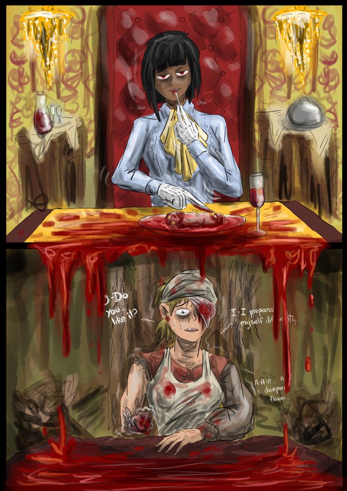 A two panel comic page with some meta use of the formatting; on the top panel sits some sort of wealthy patron. She's eating a lump of raw meat that oozes blood everywhere, but specifically, the blood dribbles down to the bottom panel, revealing the source of the meat to be some poor soul who's willingly offered her flesh for some unknown reason. Her body is bandaged and trembling implying she's offered more of her flesh before and will continue to do so in the future. 

The two panels are contrasted with each other. The top is glimmering; shining gold and warm lights. The table is laid out (relatively neatly if we ignore the blood) with a table cloth and the Patron is sitting on a soft, plush chair. Everything in the panel, barring the blood and the meat implies comfort and warmth.

The second panel on the other hand is gloomy; rotting even. The walls are green-gray and the furniture is splintered and falling apart. Its a dingy, unpleasant space, but a mirror not just metaphorically, but physically to the top panel, with it following a similar composition. 

The poor soul on the bottom speaks in slightly jagged, uneven wording, with the lettering partially concealed by the falling blood. Their words covered by their own blood, showing the Patron barely concerned at all with the situation at hand. Even as the Poor soul offers the flesh and their concern, to the Patron it is but another meal. 

Cannibalism is a fun metaphor because it can be used in so many ways. I think in this specific one, it feels very capitalistic. Fitting considering how the news cycle has been lately and I think I could do the idea justice in a short story, so... wish me luck, I suppose. I hope you liked it and reading all my thoughts and nonsense. 