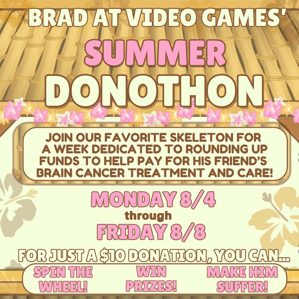 A graphic with details for Brad at Video Games' Summer Donothon. The text reads "join our favorite skeleton for a week dedicated to rounding up funds to help pay for his friend's brain cancer treatment and care!" "Monday 8/4 through Friday 8/8" "for just a $10 donation, you can... Spin the wheel! Win Prizes! Make up suffer!" the background is a tiki hut with a pink flower garland