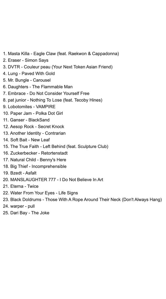 1. Masta Killa - Eagle Claw (feat. Raekwon & Cappadonna)
2. Eraser - Simon Says
3. DVTR - Couleur peau (Your Next Token Asian Friend)
4. Lung - Paved With Gold
5. Mr. Bungle - Carousel
6. Daughters - The Flammable Man
7. Embrace - Do Not Consider Yourself Free
8. pat junior - Nothing To Lose (feat. Tecoby Hines)
9. Lobotomites - VAMPIRE
10. Paper Jam - Polka Dot Girl
11. Ganser - BlackSand
12. Aesop Rock - Secret Knock
13. Another Identity - Contrarian
14. Soft Bait - New Leaf
15. The True Faith - Left Behind (feat. Sculpture Club)
16. Zuckerbecker - Retortenstadt
17. Natural Child - Benny's Here
18. Big Thief - Incomprehensible
19. Bzedt - Asfalt
20. MANSLAUGHTER 777 - I Do Not Believe In Art
21. Eterna - Twice
22. Water From Your Eyes - Life Signs
23. Black Doldrums - Those With A Rope Around Their Neck (Don't Always Hang)
24. warper - pull
25. Dari Bay - The Joke
