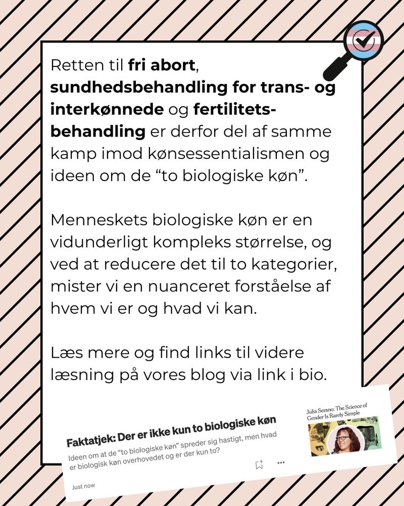 Retten til fri abort, sundhedsbehandling for trans- og interkønnede og fertilitets-behandling er derfor del af samme kamp imod kønsessentialismen og ideen om de “to biologiske køn”.

Menneskets biologiske køn er en vidunderligt kompleks størrelse, og ved at reducere det til to kategorier, mister vi en nuanceret forståelse af hvem vi er og hvad vi kan.

Læs mere og find links til videre læsning på vores blog via link i bio

screen shot : Faktatjek: Der ikke kun to biologiske køn