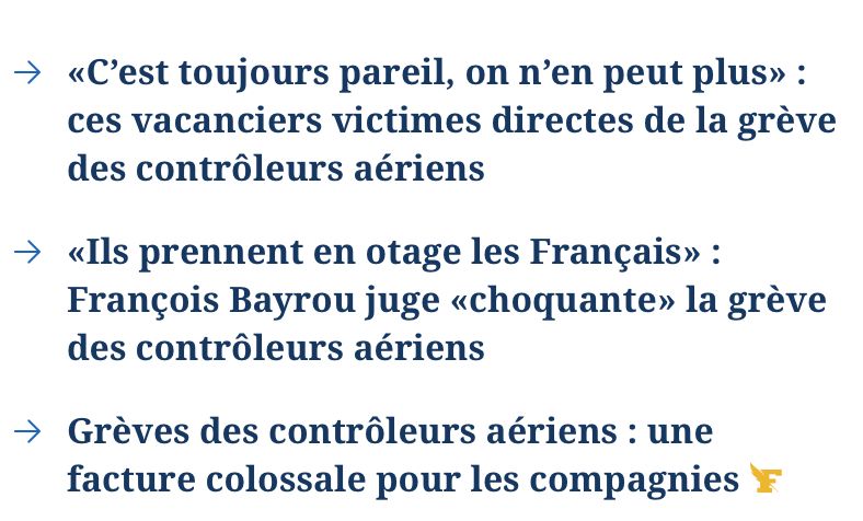 articles du torchon sur la grève des contrôleurs: 
C’est toujours pareil, on n’en peut plus» : ces vacanciers victimes directes de la grève des contrôleurs aériens.
«Ils prennent en otage les Français» : François Bayrou juge «choquante» la grève des contrôleurs aériens.
Grèves des contrôleurs aériens : une facture colossale pour les compagnies.