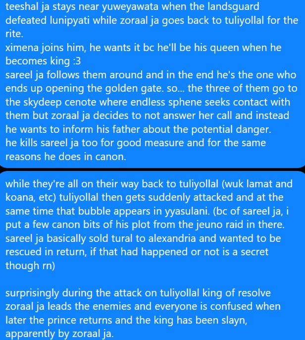 teeshal ja stays near yuweyawata when the landsguard defeated lunipyati while zoraal ja goes back to tuliyollal for the rite.
ximena joins him, he wants it bc he'll be his queen when he becomes king :3
sareel ja follows them around and in the end he's the one who ends up opening the golden gate. so... the three of them go to the skydeep cenote where endless sphene seeks contact with them but zoraal ja decides to not answer her call and instead he wants to inform his father about the potential danger.
he kills sareel ja too for good measure and for the same reasons he does in canon.


while they're all on their way back to tuliyollal (wuk lamat and koana, etc) tuliyollal then gets suddenly attacked and at the same time that bubble appears in yyasulani. (bc of sareel ja, i put a few canon bits of his plot from the jeuno raid in there. sareel ja basically sold tural to alexandria and wanted to be rescued in return, if that had happened or not is a secret though rn)

surprisingly during the attack on tuliyollal king of resolve zoraal ja leads the enemies and everyone is confused when later the prince returns and the king has been slayn, apparently by zoraal ja.