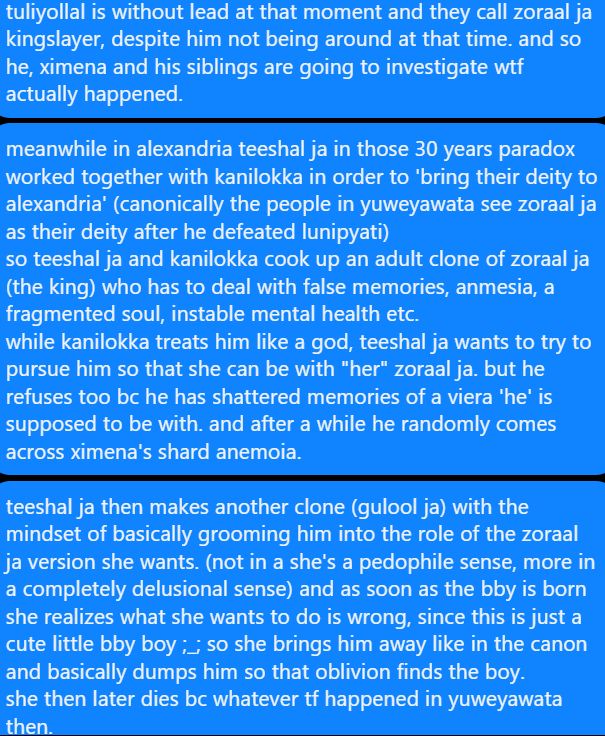 tuliyollal is without lead at that moment and they call zoraal ja kingslayer, despite him not being around at that time. and so he, ximena and his siblings are going to investigate wtf actually happened.


meanwhile in alexandria teeshal ja in those 30 years paradox worked together with kanilokka in order to 'bring their deity to alexandria' (canonically the people in yuweyawata see zoraal ja as their deity after he defeated lunipyati)
so teeshal ja and kanilokka cook up an adult clone of zoraal ja (the king) who has to deal with false memories, anmesia, a fragmented soul, instable mental health etc.
while kanilokka treats him like a god, teeshal ja wants to try to pursue him so that she can be with "her" zoraal ja. but he refuses too bc he has shattered memories of a viera 'he' is supposed to be with. and after a while he randomly comes across ximena's shard anemoia.


teeshal ja then makes another clone (gulool ja) with the mindset of basically grooming him into the role of the zoraal ja version she wants. (not in a she's a pedophile sense, more in a completely delusional sense) and as soon as the bby is born she realizes what she wants to do is wrong, since this is just a cute little bby boy ;_; so she brings him away like in the canon and basically dumps him so that oblivion finds the boy.
she then later dies bc whatever tf happened in yuweyawata then.