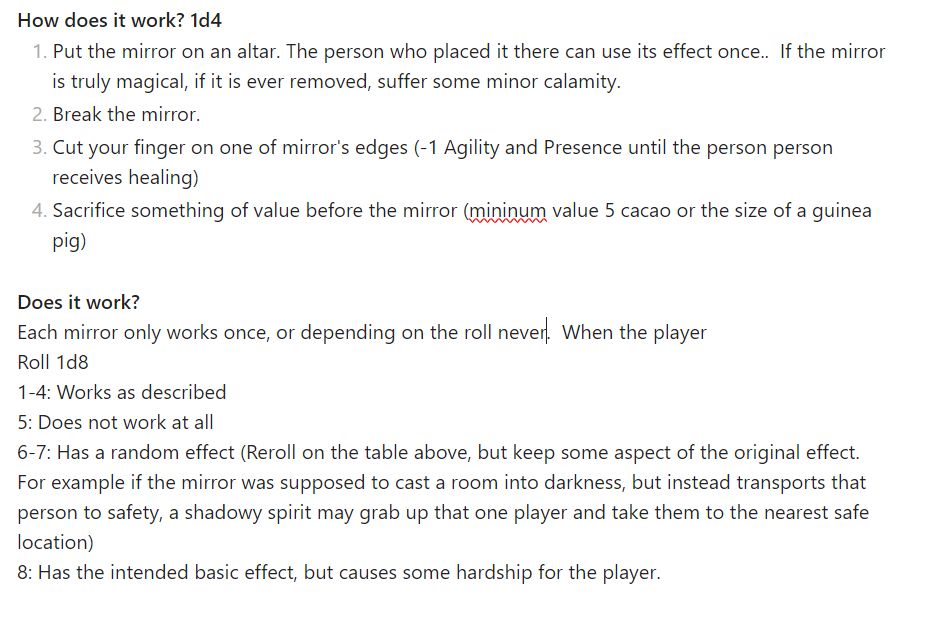 Role Playing table that that says how you use your magic mirror, and if it works.  The text reads 

**How does it work? 1d4**
1. Put the mirror on an altar. The person who placed it there can use its effect once..  If the mirror is truly magical, if it is ever removed, suffer some minor calamity. 
2. Break the mirror.
3. Cut your finger on one of mirror's edges (-1 Agility and Presence until the person person receives healing)
4. Sacrifice something of value before the mirror (mininum value 5 cacao or the size of a guinea pig)

**Does it work?**
Each mirror only works once, or depending on the roll never.  When the player 
Roll 1d8
1-4: Works as described
5: Does not work at all
6-7: Has a random effect (Reroll on the table above, but keep some aspect of the original effect. For example if the mirror was supposed to cast a room into darkness, but instead transports that person to safety, a shadowy spirit may grab up that one player and take them to the nearest safe location)
8: Has the intended basic effect, but causes some hardship for the player.