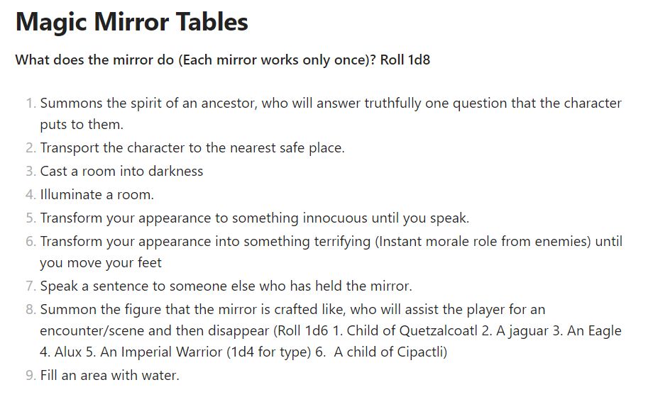 Role playing table to create the powers of a magic mirror it reads.

**What does the mirror do (Each mirror works only once)? Roll 1dX**

1. Summons the spirit of an ancestor, who will answer truthfully one question that the character puts to them.
2. Transport the character to the nearest safe place.
3. Cast a room into darkness
4. Illuminate a room.
5. Transform your appearance to something innocuous until you speak.
6. Transform your appearance into something terrifying (Instant morale role from enemies) until you move your feet
7. Speak a sentence to someone else who has held the mirror.
8. Summon the figure that the mirror is crafted like, who will assist the player for an encounter/scene and then disappear (Roll 1d6 1. Child of Quetzalcoatl 2. A jaguar 3. An Eagle 4. Alux 5. An Imperial Warrior (1d4 for type) 6.  A child of Cipactli)
9. Fill an area with water.