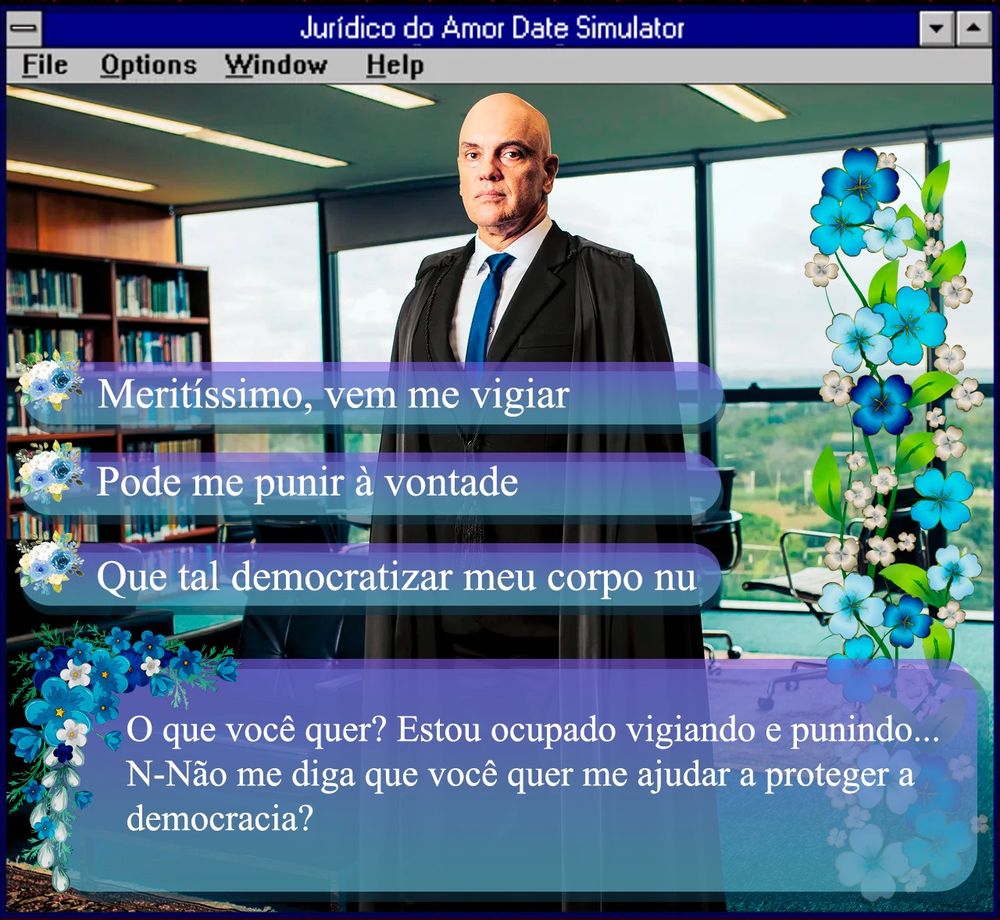 foto do ministro alexandre de moraes, homem branco usando terno e tunica pretos e gravata azul, careca, sério, de pé num escritorio, e alguns icones de ação com frases escritas:

Meritíssimo, vem me vigiar
Pode me punir à vontade
Que tal democratizar meu corpo nu

O que você quer? Estou ocupado vigiando e punindo... N-Não me diga que você quer me ajudar a proteger a democracia?

está tudo enfeitado com flores azuis e dentro de uma janela de jogo chamado Jurídico do Amor Date Simulator semelhante às janelas antigas do Windows