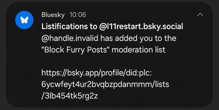 Bluesky 10:06
Listifications to @l11restart.bsky.social
@handle.invqlid has added you to the
"Block Furry Posts" moderation list

https://bsky.app/profile/did:plc:
6ycwfeyt4ur2bvqbzpdanmmmm/lists
/3lb454tk5rg2z