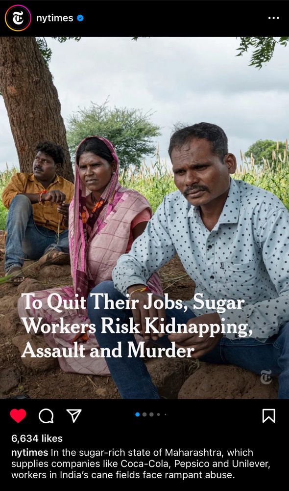 A New York Times Instagram post showing a photo of three Indian people sitting on the ground under a tree, with the headline, “To Quit Their Jobs, Sugar Workers Risk Kidnapping, Assault and Murder”
Caption: “In the sugar-rich state of Maharashtra, which supplies companies like Coca-Cola, Pepsico and Unilever, workers in India's cane fields face rampant abuse.”