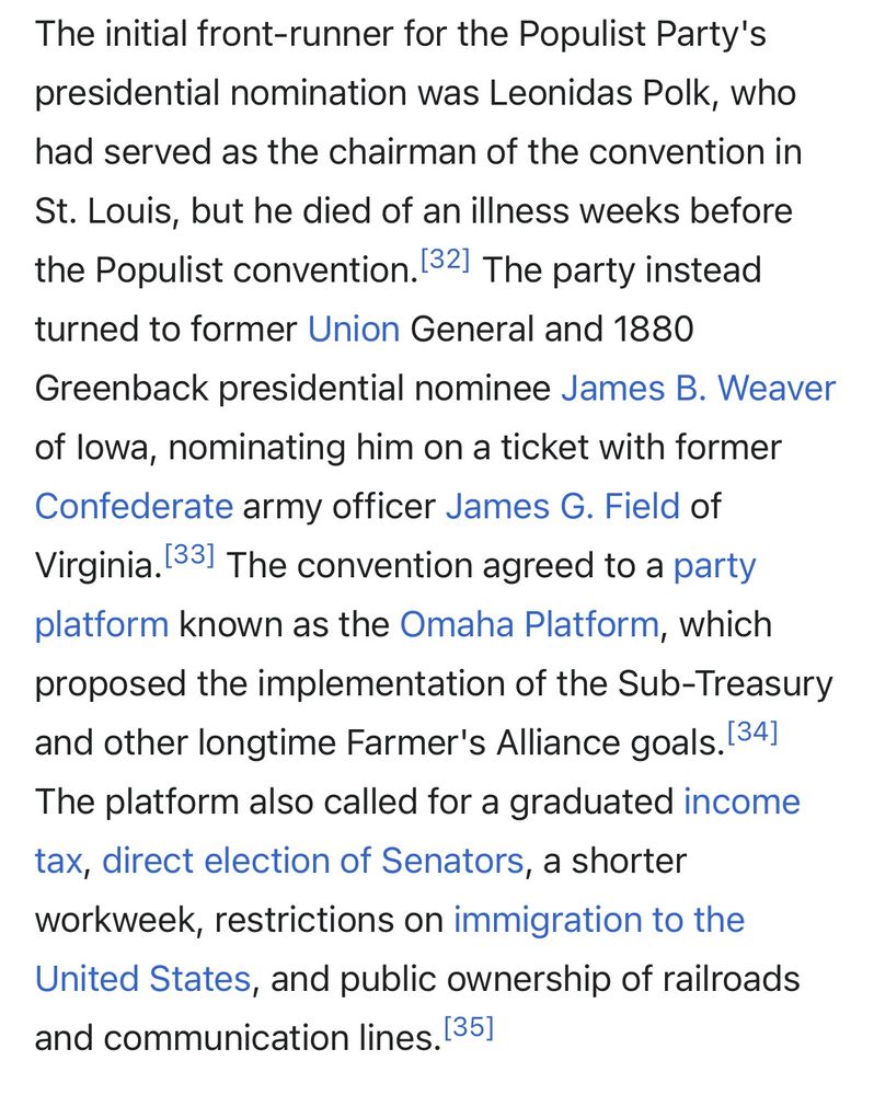 The initial front-runner for the Populist Party's presidential nomination was Leonidas Polk, who had served as the chairman of the convention in
St. Louis, but he died of an illness weeks before the Populist convention. 32) The party instead turned to former Union General and 1880
Greenback presidential nominee James B. Weaver of lowa, nominating him on a ticket with former Confederate army officer James G. Field of Virginia. 331 The convention agreed to a party platform known as the Omaha Platform, which proposed the implementation of the Sub-Treasury and other longtime Farmer's Alliance goals. (34] The platform also called for a graduated income tax, direct election of Senators, a shorter workweek, restrictions on immigration to the United States, and public ownership of railroads and communication lines. 135]