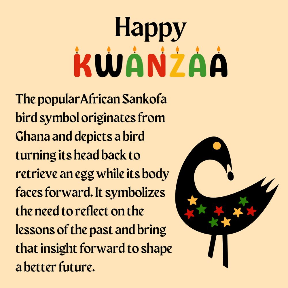 A graphic with an illustration of a bird turning its head back and holding an egg in its beak. Text on the graphic says: Happy Kwanzaa, The popular African Sankofa bird symbol originates from Ghana and depicts a bird turning its head back to retrieve an egg while its body faces forward. It symbolizes the need to reflect on the lessons of the past and bring that insight forward to shape a better future.