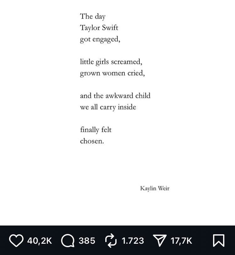 A fuckass “poem” that reads, The day Taylor Swift Got engaged Little girls screamed, Grown women cried And the awkward child We all carry inside Finally felt Chosen Kaylin Weir