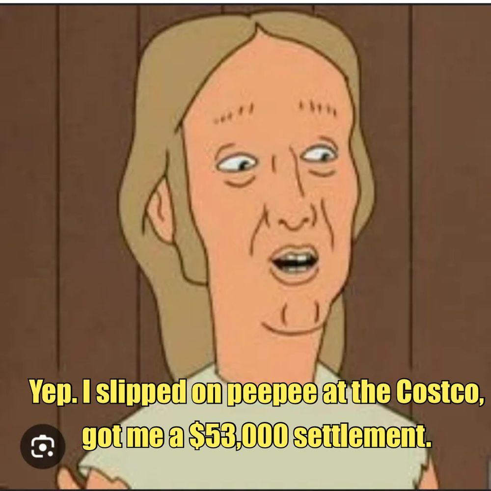 Elroy Lucky Kleinschmidt from the cartoon show King of the Hill says “yep. I slipped on peepee at the Costco, got me a $53,000 settlement.” 
