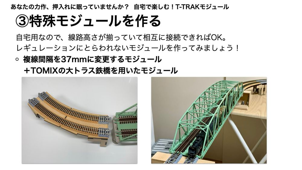 自宅で楽しむ！T-TRAKモジュール
3.特殊モジュールを作る
自宅用なので、線路高さが揃っていて相互に接続できればOK。
レギュレーションにとらわれないモジュールを作ってみましょう！
○複線間隔を37mmに変更するモジュール＋TOMIXの大トラス鉄橋を用いたモジュール