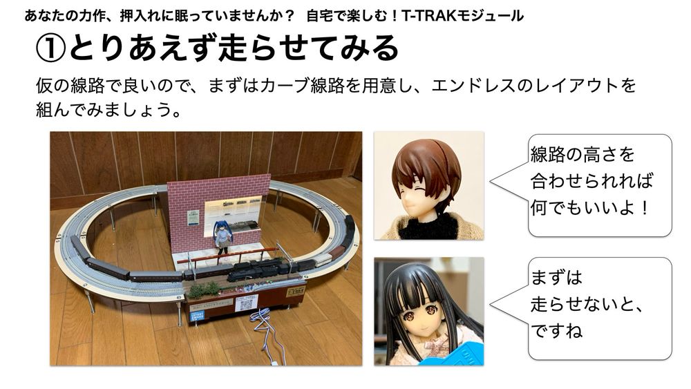 自宅で楽しむ！T-TRAKモジュール
1.とりあえず走らせてみる
仮の線路で良いので、まずはカーブ線路を用意し、エンドレスのレイアウトを組んでみましょう。
「線路の高さを合わせられれば何でもいいよ！」
「まずは走らせないと、ですね」